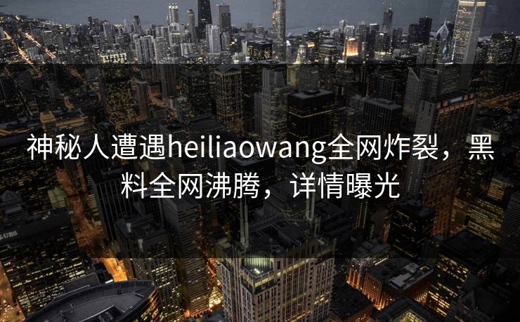 神秘人遭遇heiliaowang全网炸裂，黑料全网沸腾，详情曝光