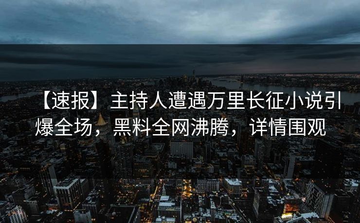 【速报】主持人遭遇万里长征小说引爆全场，黑料全网沸腾，详情围观  第1张