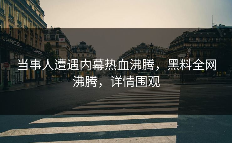 当事人遭遇内幕热血沸腾，黑料全网沸腾，详情围观
