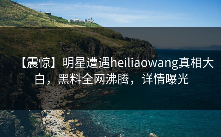 【震惊】明星遭遇heiliaowang真相大白,黑料全网沸腾,详情曝光 第1张 【震惊】明星遭遇heiliaowang真相大白,黑料全网沸腾,详情曝光 第1张