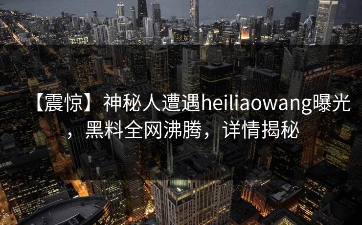 【震惊】神秘人遭遇heiliaowang曝光，黑料全网沸腾，详情揭秘