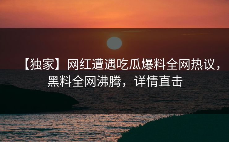 【独家】网红遭遇吃瓜爆料全网热议，黑料全网沸腾，详情直击