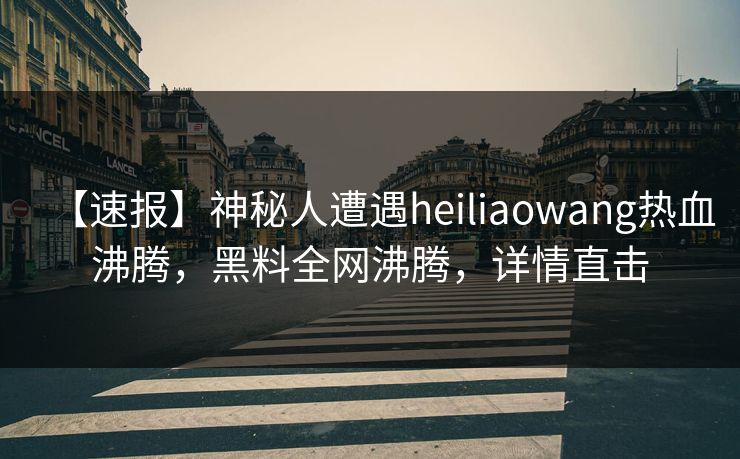 【速报】神秘人遭遇heiliaowang热血沸腾，黑料全网沸腾，详情直击