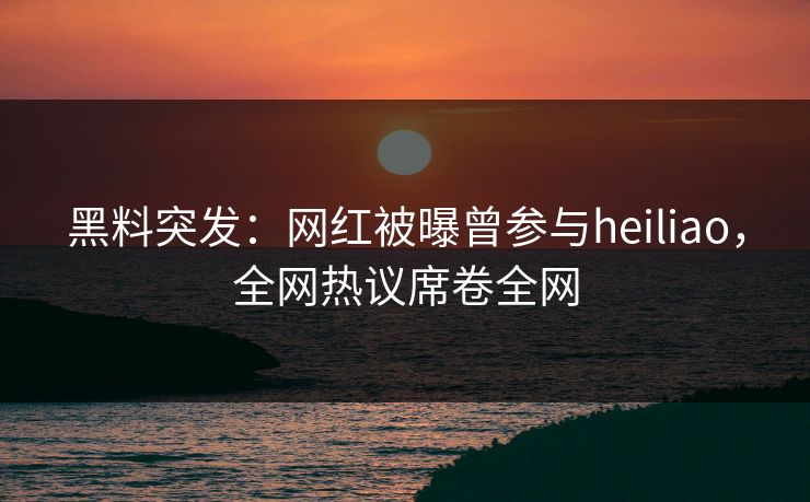黑料突发：网红被曝曾参与heiliao，全网热议席卷全网  第1张