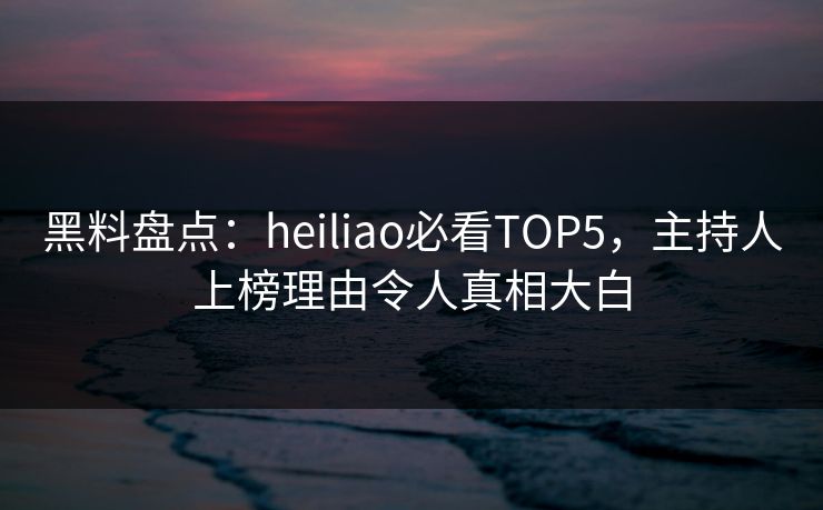 黑料盘点：heiliao必看TOP5，主持人上榜理由令人真相大白  第1张