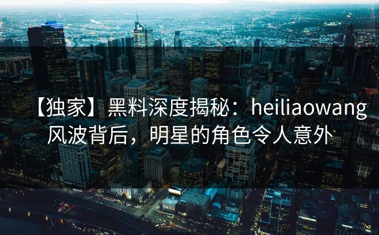 【独家】黑料深度揭秘：heiliaowang风波背后，明星的角色令人意外  第1张