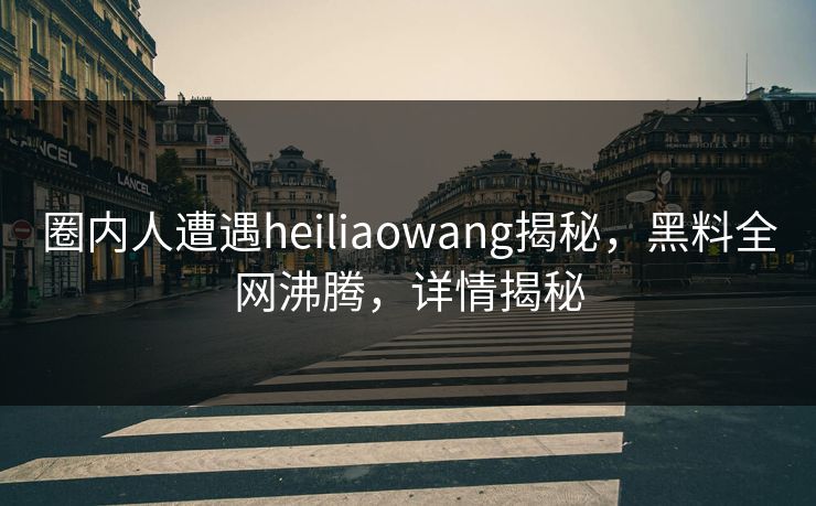 圈内人遭遇heiliaowang揭秘，黑料全网沸腾，详情揭秘