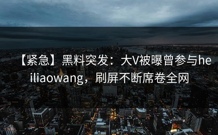【紧急】黑料突发：大V被曝曾参与heiliaowang，刷屏不断席卷全网