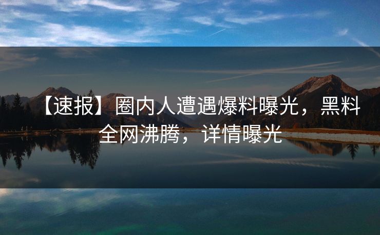 【速报】圈内人遭遇爆料曝光，黑料全网沸腾，详情曝光