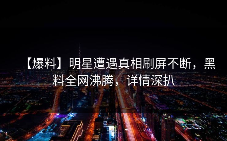 【爆料】明星遭遇真相刷屏不断，黑料全网沸腾，详情深扒  第1张