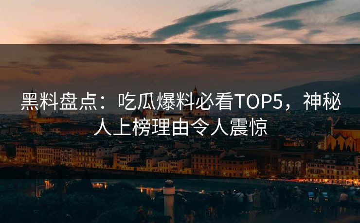 黑料盘点：吃瓜爆料必看TOP5，神秘人上榜理由令人震惊