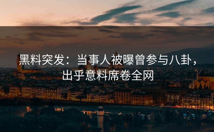 黑料突发：当事人被曝曾参与八卦，出乎意料席卷全网