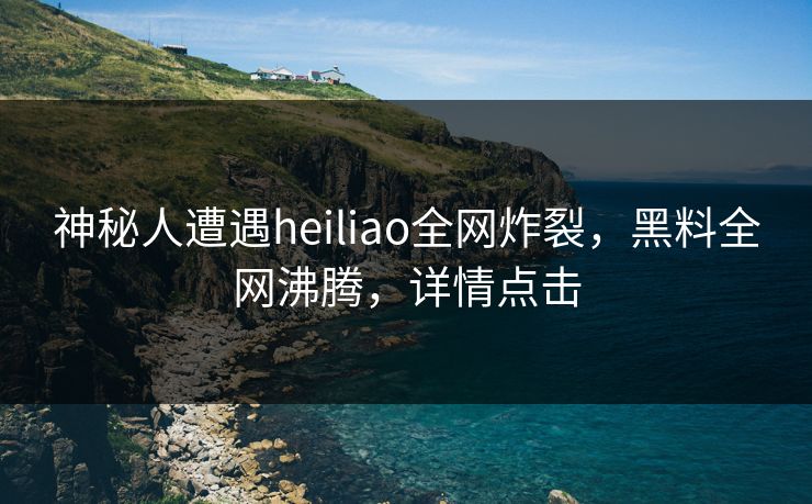 神秘人遭遇heiliao全网炸裂，黑料全网沸腾，详情点击