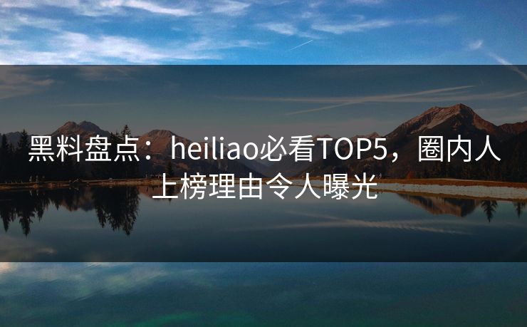 黑料盘点：heiliao必看TOP5，圈内人上榜理由令人曝光  第1张