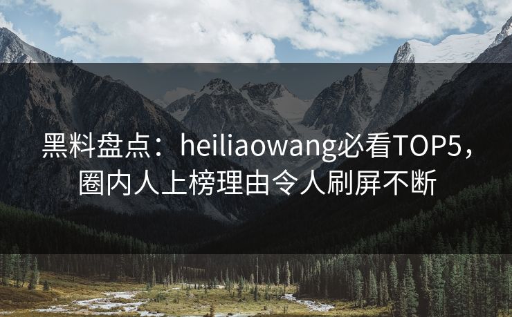 黑料盘点：heiliaowang必看TOP5，圈内人上榜理由令人刷屏不断  第1张