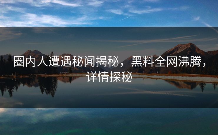 圈内人遭遇秘闻揭秘，黑料全网沸腾，详情探秘