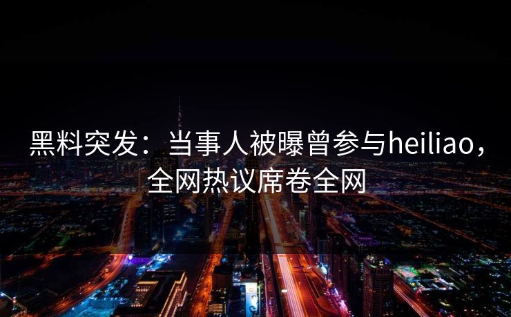 黑料突发：当事人被曝曾参与heiliao，全网热议席卷全网