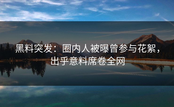 黑料突发：圈内人被曝曾参与花絮，出乎意料席卷全网