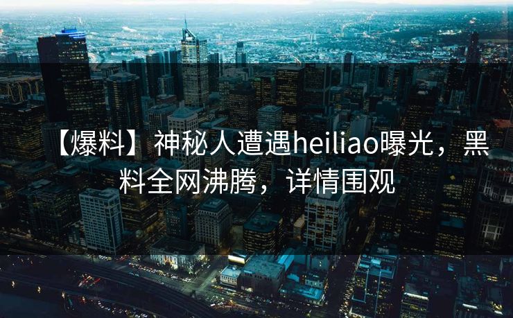 【爆料】神秘人遭遇heiliao曝光，黑料全网沸腾，详情围观