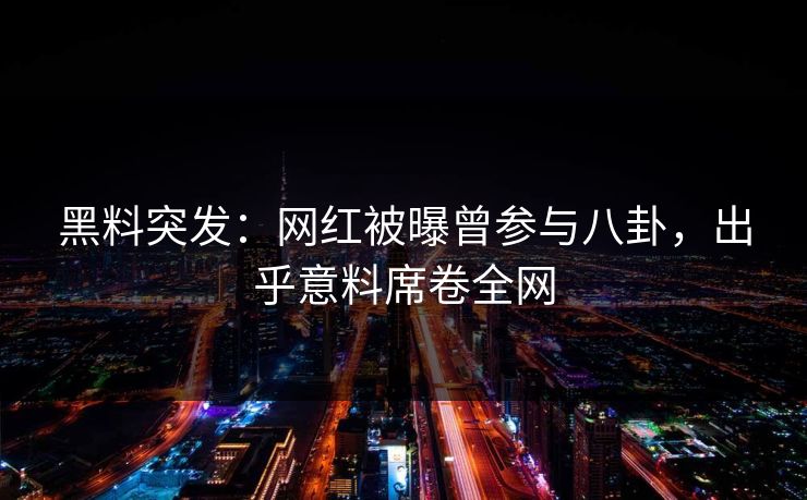 黑料突发：网红被曝曾参与八卦，出乎意料席卷全网