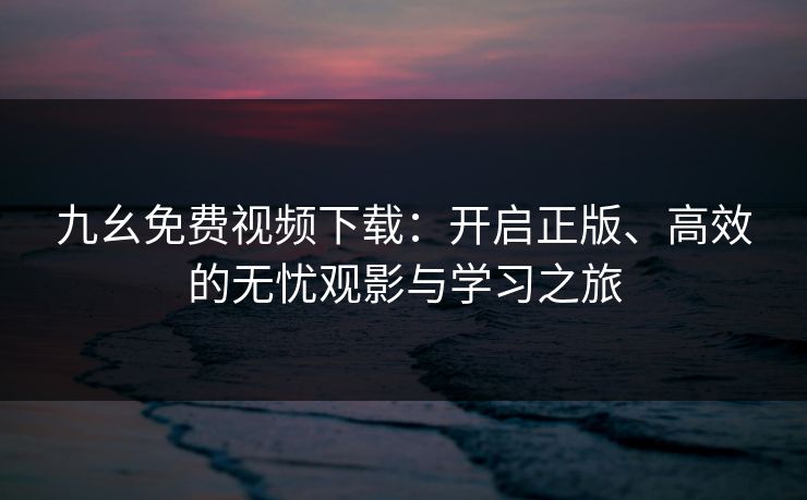 九幺免费视频下载：开启正版、高效的无忧观影与学习之旅