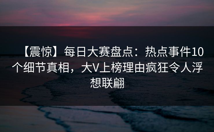 【震惊】每日大赛盘点：热点事件10个细节真相，大V上榜理由疯狂令人浮想联翩