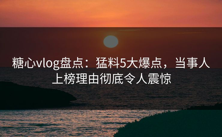 糖心vlog盘点：猛料5大爆点，当事人上榜理由彻底令人震惊