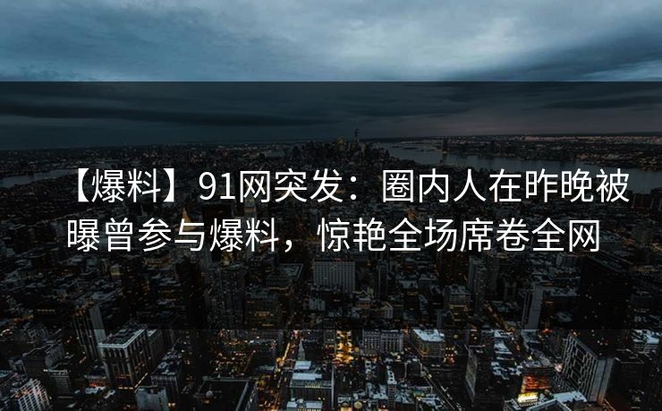 【爆料】91网突发：圈内人在昨晚被曝曾参与爆料，惊艳全场席卷全网