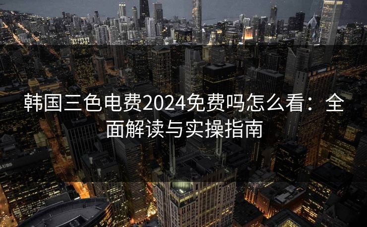 韩国三色电费2024免费吗怎么看：全面解读与实操指南