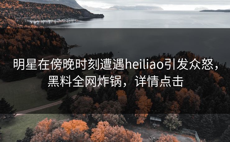 明星在傍晚时刻遭遇heiliao引发众怒，黑料全网炸锅，详情点击