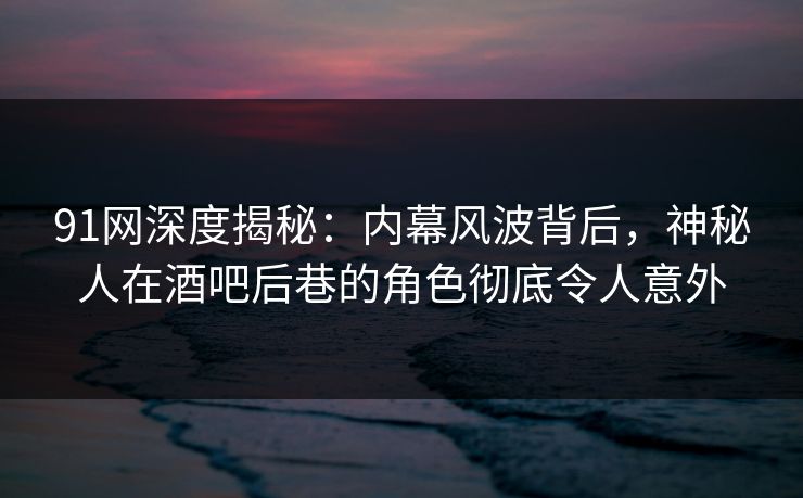 91网深度揭秘：内幕风波背后，神秘人在酒吧后巷的角色彻底令人意外
