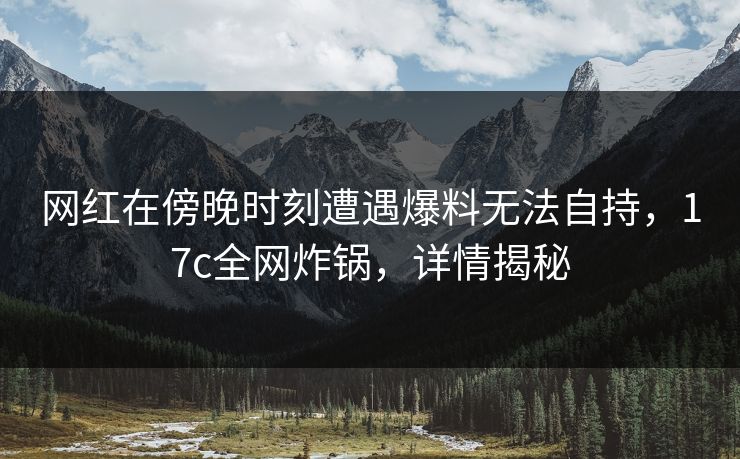 网红在傍晚时刻遭遇爆料无法自持，17c全网炸锅，详情揭秘