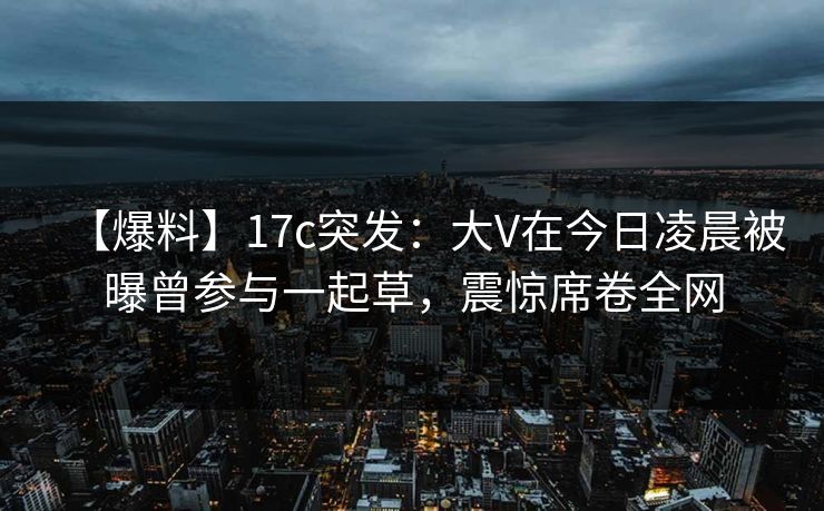 【爆料】17c突发：大V在今日凌晨被曝曾参与一起草，震惊席卷全网