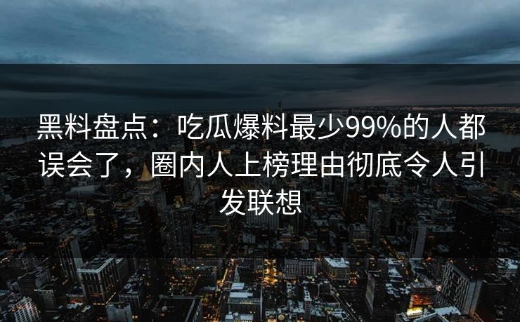 黑料盘点：吃瓜爆料最少99%的人都误会了，圈内人上榜理由彻底令人引发联想