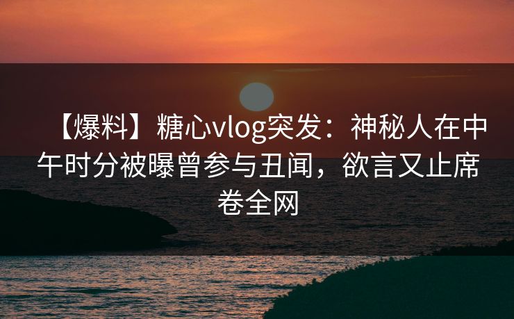 【爆料】糖心vlog突发：神秘人在中午时分被曝曾参与丑闻，欲言又止席卷全网