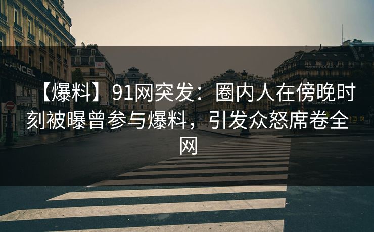 【爆料】91网突发：圈内人在傍晚时刻被曝曾参与爆料，引发众怒席卷全网