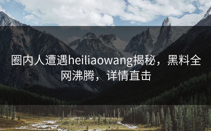圈内人遭遇heiliaowang揭秘，黑料全网沸腾，详情直击