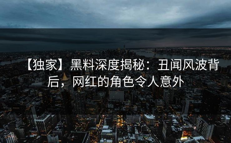 【独家】黑料深度揭秘：丑闻风波背后，网红的角色令人意外