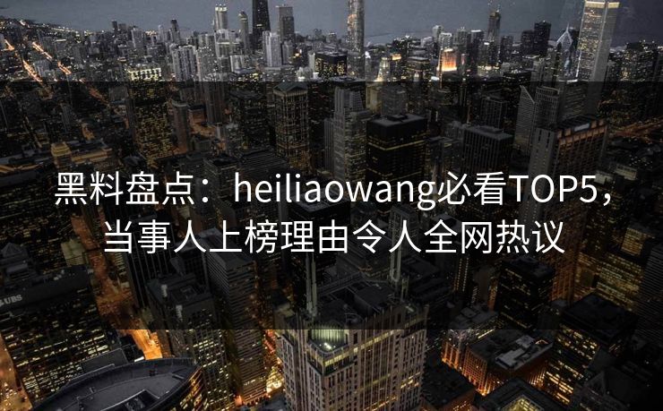 黑料盘点：heiliaowang必看TOP5，当事人上榜理由令人全网热议