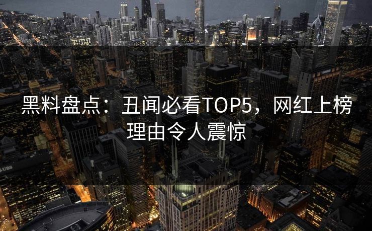 黑料盘点：丑闻必看TOP5，网红上榜理由令人震惊