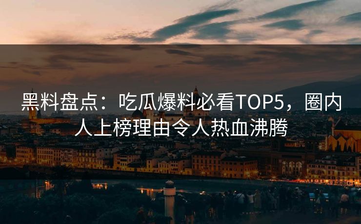 黑料盘点：吃瓜爆料必看TOP5，圈内人上榜理由令人热血沸腾