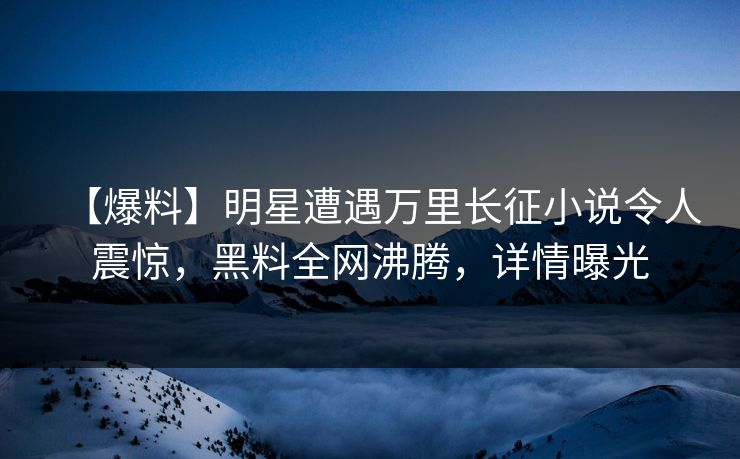 【爆料】明星遭遇万里长征小说令人震惊，黑料全网沸腾，详情曝光  第1张