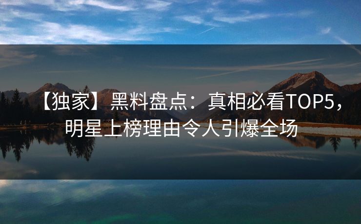 【独家】黑料盘点：真相必看TOP5，明星上榜理由令人引爆全场