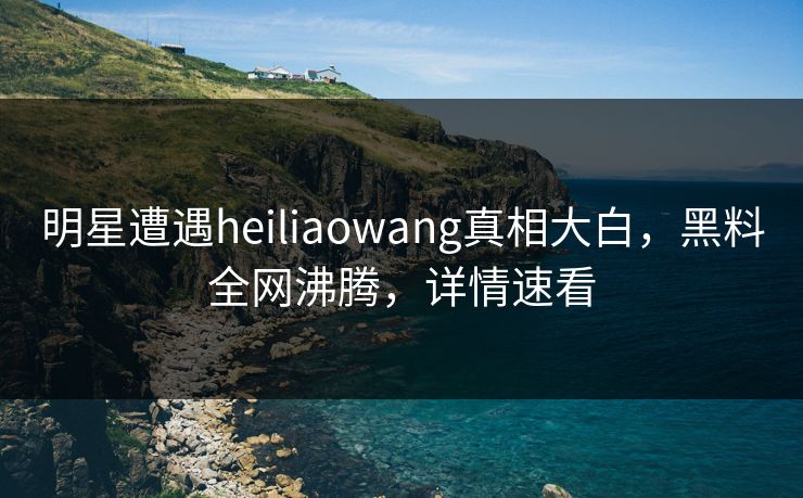 明星遭遇heiliaowang真相大白，黑料全网沸腾，详情速看