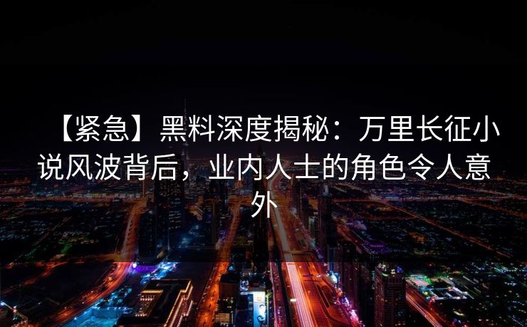 【紧急】黑料深度揭秘：万里长征小说风波背后，业内人士的角色令人意外