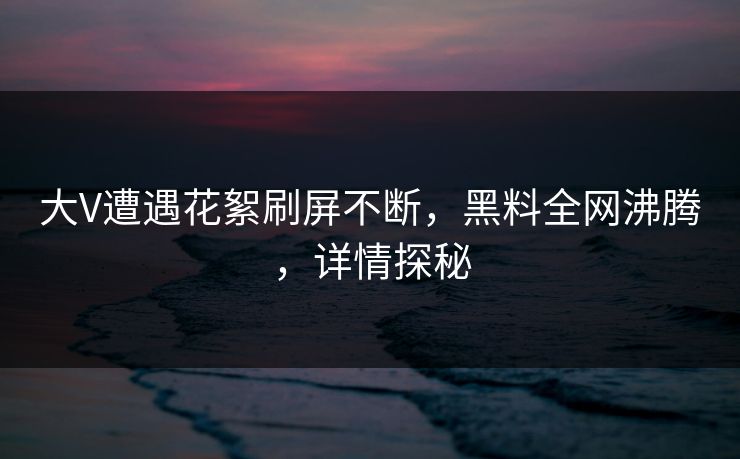 大V遭遇花絮刷屏不断，黑料全网沸腾，详情探秘