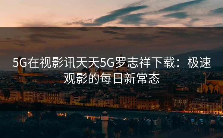 5G在视影讯天天5G罗志祥下载：极速观影的每日新常态