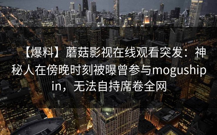 【爆料】蘑菇影视在线观看突发：神秘人在傍晚时刻被曝曾参与mogushipin，无法自持席卷全网  第2张
