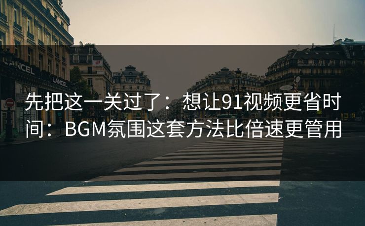 先把这一关过了：想让91视频更省时间：BGM氛围这套方法比倍速更管用