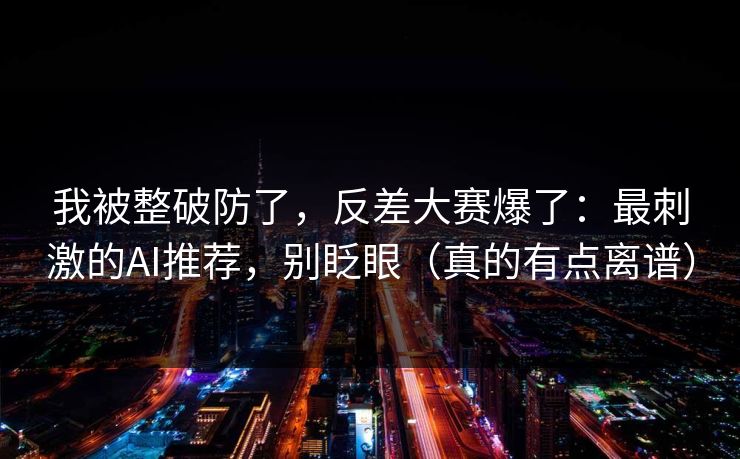 我被整破防了，反差大赛爆了：最刺激的AI推荐，别眨眼（真的有点离谱）